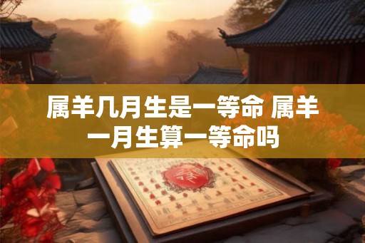 属羊几月生是一等命 属羊一月生算一等命吗