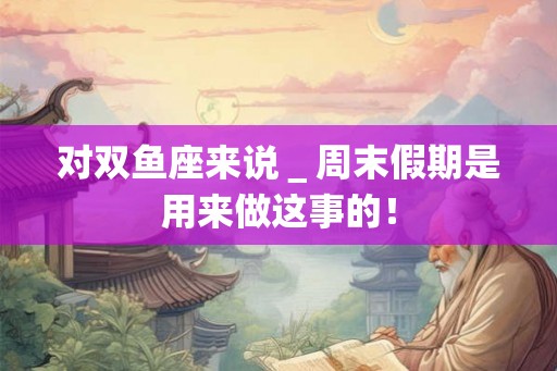 对双鱼座来说＿周末假期是用来做这事的！