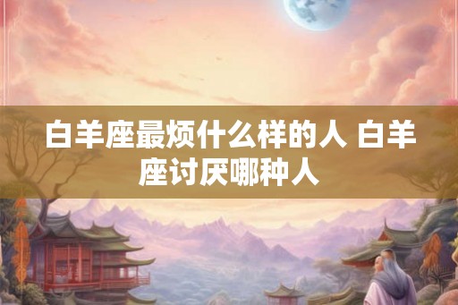 白羊座最烦什么样的人 白羊座讨厌哪种人