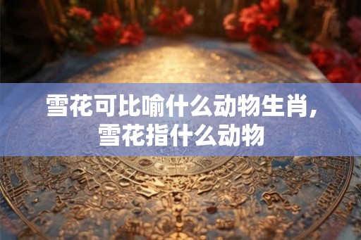雪花可比喻什么动物生肖,雪花指什么动物 雪花可比喻什么动物生肖,雪花指什么动物