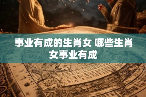 事业有成的生肖女 哪些生肖女事业有成