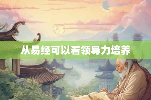 从易经可以看领导力培养 从易经可以看领导力培养