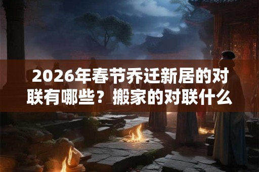 2026年春节乔迁新居的对联有哪些?搬家的对联什么时候贴? 2026年春节乔迁新居的对联有哪些?搬家的对联什么时候贴?