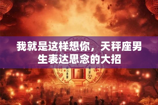 我就是这样想你,天秤座男生表达思念的大招 我就是这样想你,天秤座男生表达思念的大招