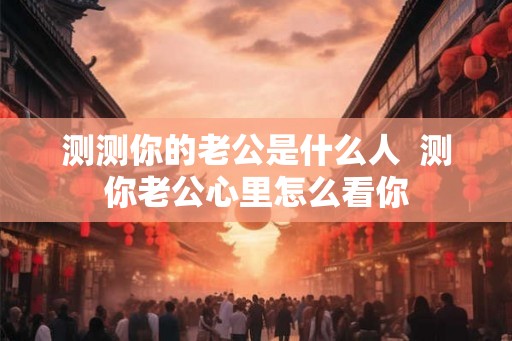 测测你的老公是什么人  测你老公心里怎么看你