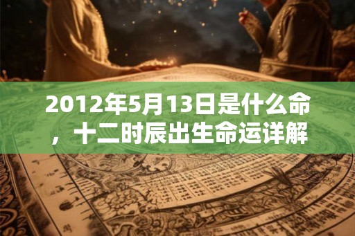 2012年5月13日是什么命,十二时辰出生命运详解 2012年5月13日是什么命,十二时辰出生命运详解