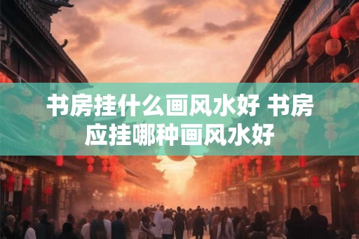 书房挂什么画风水好 书房应挂哪种画风水好