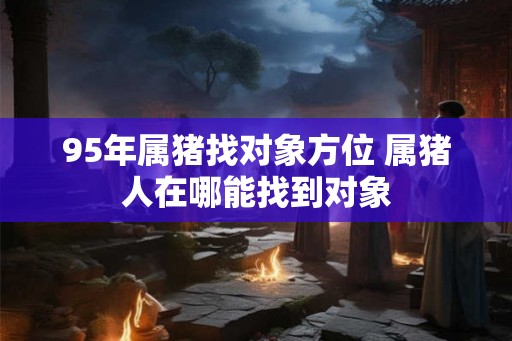 95年属猪找对象方位 属猪人在哪能找到对象