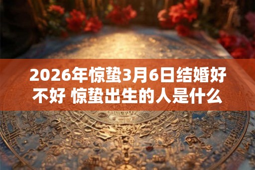 2026年惊蛰3月6日结婚好不好 惊蛰出生的人是什么命 2026年惊蛰3月6日结婚好不好 惊蛰出生的人是什么命