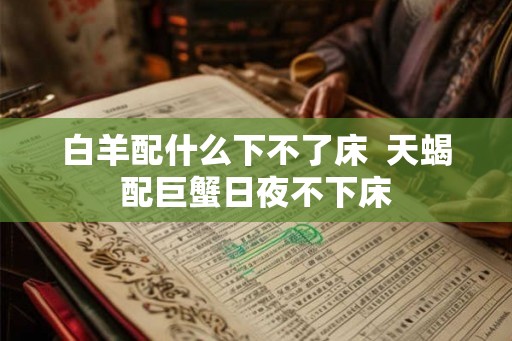 白羊配什么下不了床 天蝎配巨蟹日夜不下床 白羊配什么下不了床 天蝎配巨蟹日夜不下床