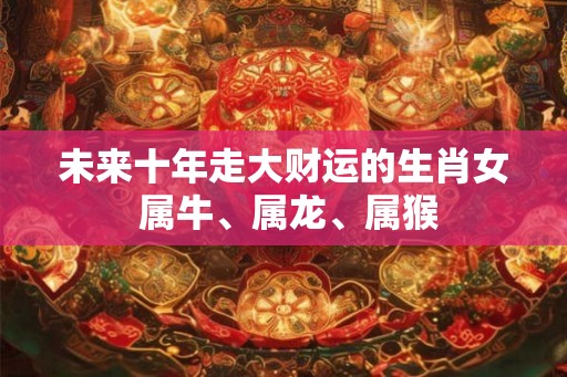 未来十年走大财运的生肖女 属牛、属龙、属猴