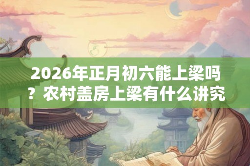 2026年正月初六能上梁吗？农村盖房上梁有什么讲究？