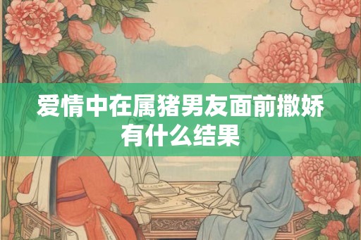 爱情中在属猪男友面前撒娇有什么结果