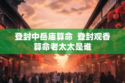 登封中岳庙算命  登封观香算命老太太是谁