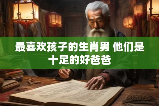 最喜欢孩子的生肖男 他们是十足的好爸爸