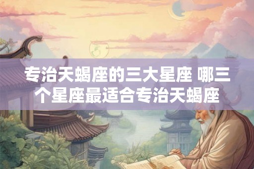 专治天蝎座的三大星座 哪三个星座最适合专治天蝎座