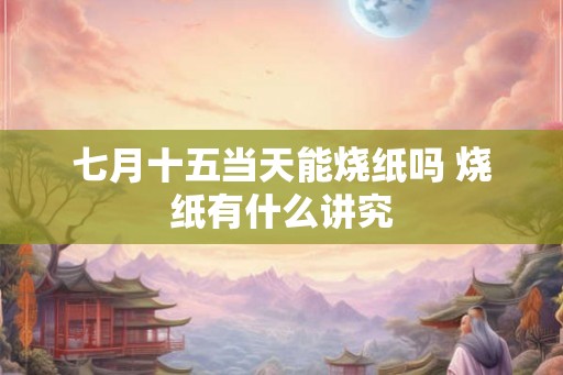 七月十五当天能烧纸吗 烧纸有什么讲究 七月十五当天能烧纸吗 烧纸有什么讲究