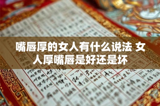 嘴唇厚的女人有什么说法 女人厚嘴唇是好还是坏 嘴唇厚的女人有什么说法 女人厚嘴唇是好还是坏