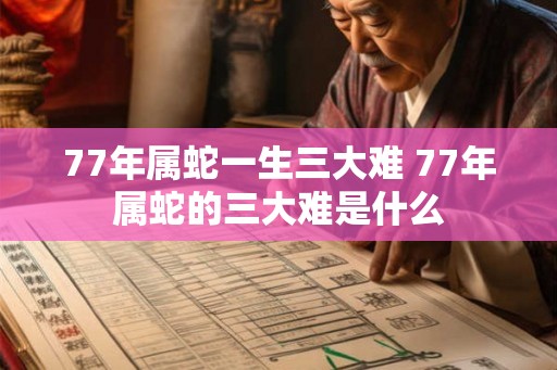 77年属蛇一生三大难 77年属蛇的三大难是什么