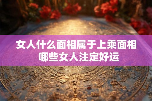 女人什么面相属于上乘面相  哪些女人注定好运