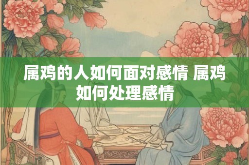 属鸡的人如何面对感情 属鸡如何处理感情 属鸡的人如何面对感情 属鸡如何处理感情