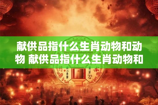 献供品指什么生肖动物和动物 献供品指什么生肖动物和动物呢 献供品指什么生肖动物和动物 献供品指什么生肖动物和动物呢