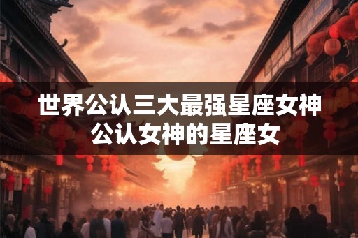 世界公认三大最强星座女神  公认女神的星座女