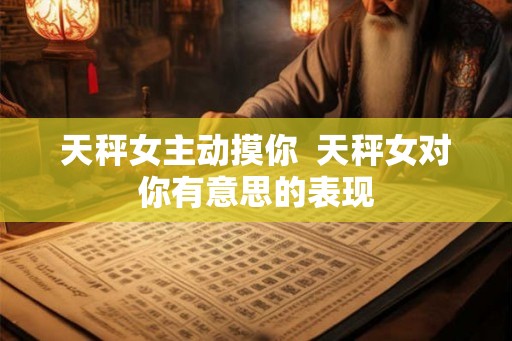 天秤女主动摸你  天秤女对你有意思的表现