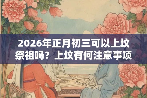 2026年正月初三可以上坟祭祖吗？上坟有何注意事项？