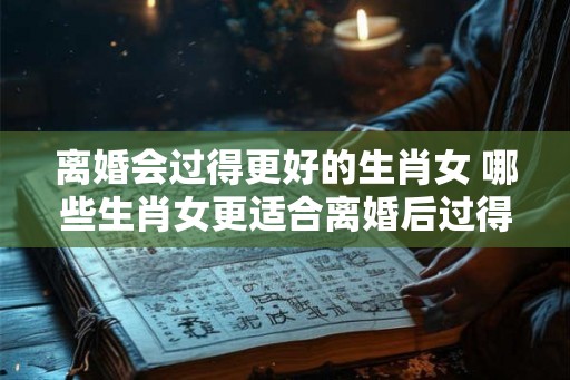 离婚会过得更好的生肖女 哪些生肖女更适合离婚后过得更好