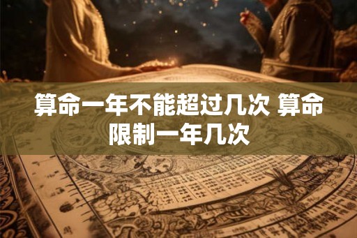 算命一年不能超过几次 算命限制一年几次 算命一年不能超过几次 算命限制一年几次