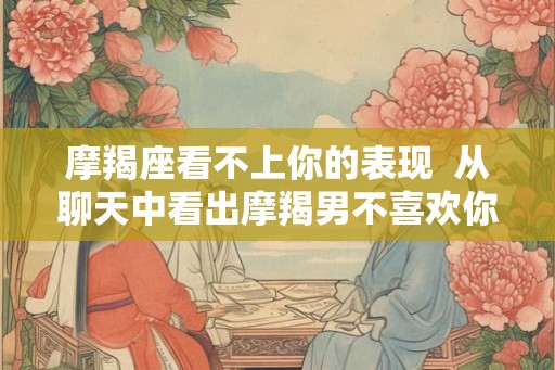 摩羯座看不上你的表现  从聊天中看出摩羯男不喜欢你
