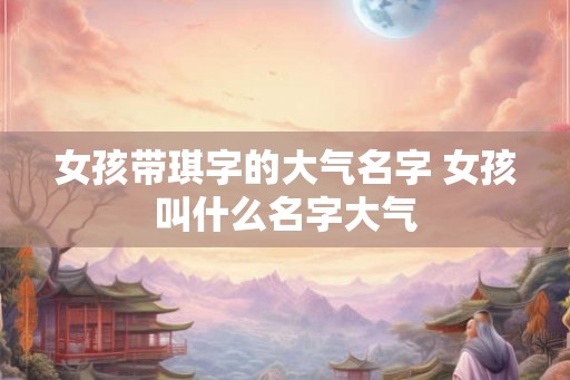 女孩带琪字的大气名字 女孩叫什么名字大气 女孩带琪字的大气名字 女孩叫什么名字大气