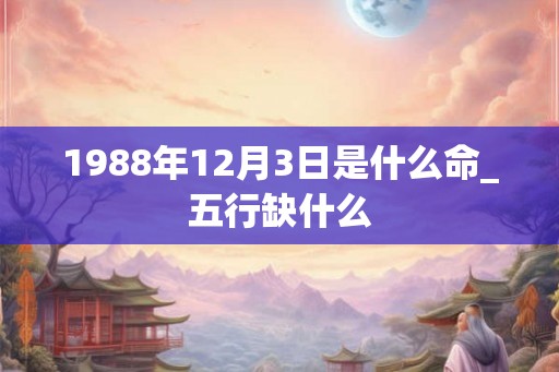 1988年12月3日是什么命_五行缺什么 1988年12月3日是什么命_五行缺什么