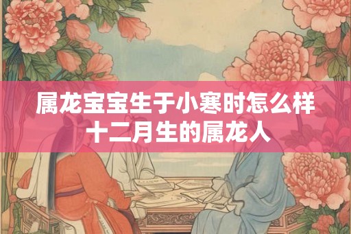 属龙宝宝生于小寒时怎么样 十二月生的属龙人 属龙宝宝生于小寒时怎么样 十二月生的属龙人