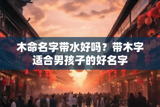 木命名字带水好吗?带木字适合男孩子的好名字 木命名字带水好吗?带木字适合男孩子的好名字