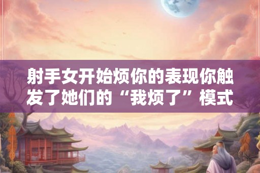 射手女开始烦你的表现你触发了她们的“我烦了”模式！