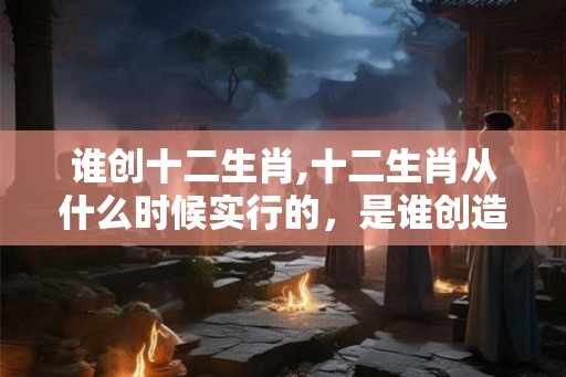 谁创十二生肖,十二生肖从什么时候实行的，是谁创造的