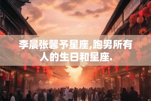 李晨张馨予星座,跑男所有人的生日和星座.
