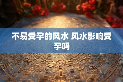 不易受孕的风水 风水影响受孕吗