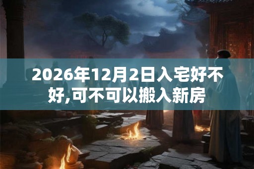 2026年12月2日入宅好不好,可不可以搬入新房 2026年12月2日入宅好不好,可不可以搬入新房