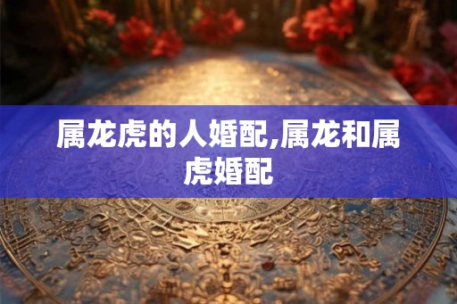 属龙虎的人婚配,属龙和属虎婚配