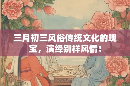 三月初三风俗传统文化的瑰宝，演绎别样风情！