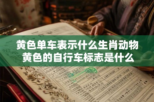 黄色单车表示什么生肖动物 黄色的自行车标志是什么意思 黄色单车表示什么生肖动物 黄色的自行车标志是什么意思