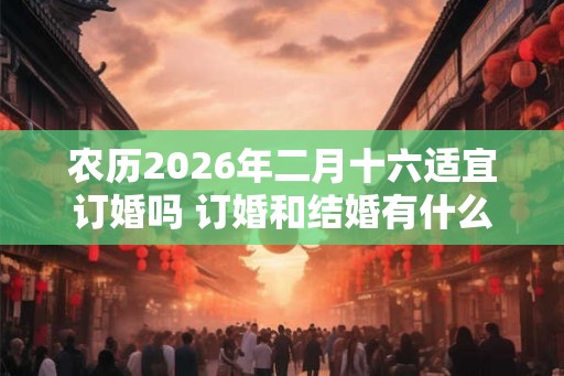 农历2026年二月十六适宜订婚吗 订婚和结婚有什么区别 农历2026年二月十六适宜订婚吗 订婚和结婚有什么区别