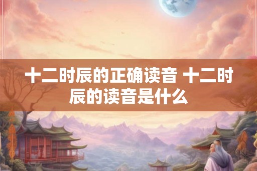 十二时辰的正确读音 十二时辰的读音是什么 十二时辰的正确读音 十二时辰的读音是什么