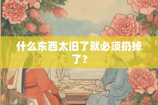 什么东西太旧了就必须扔掉了? 什么东西太旧了就必须扔掉了?