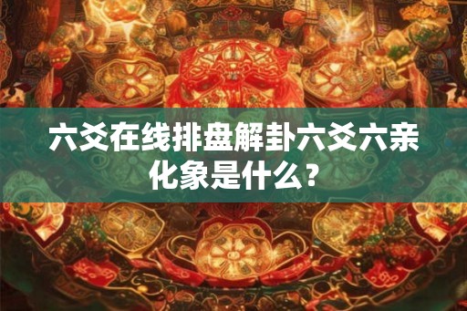 六爻在线排盘解卦六爻六亲化象是什么？