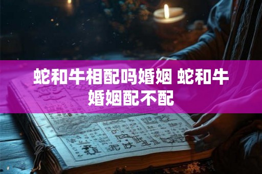 蛇和牛相配吗婚姻 蛇和牛婚姻配不配