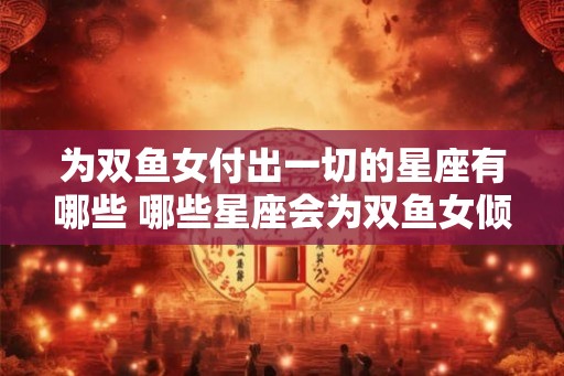 为双鱼女付出一切的星座有哪些 哪些星座会为双鱼女倾情付出